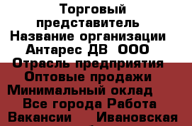 Торговый представитель › Название организации ­ Антарес ДВ, ООО › Отрасль предприятия ­ Оптовые продажи › Минимальный оклад ­ 1 - Все города Работа » Вакансии   . Ивановская обл.